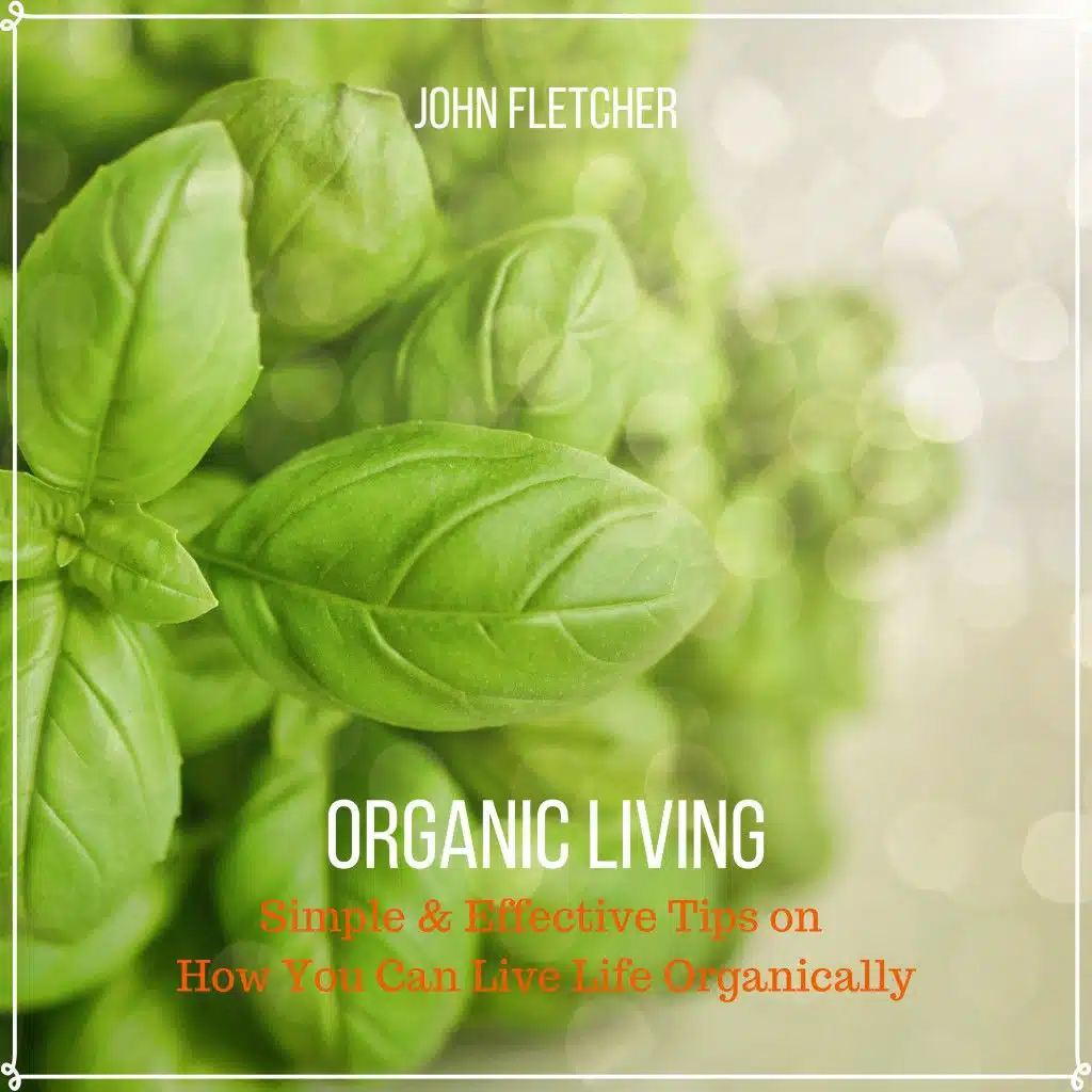 Organic Living (Simple & Effective Tips on How You Can Live Life Organically)