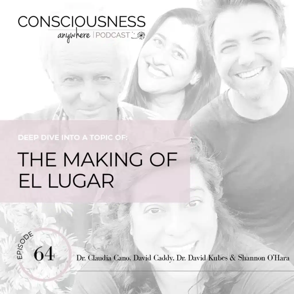 E64: The Making of El Lugar | Consciousness Anywhere Podcast: Shannon O'Hara & David Kubes, Claudia Cano, David Caddy