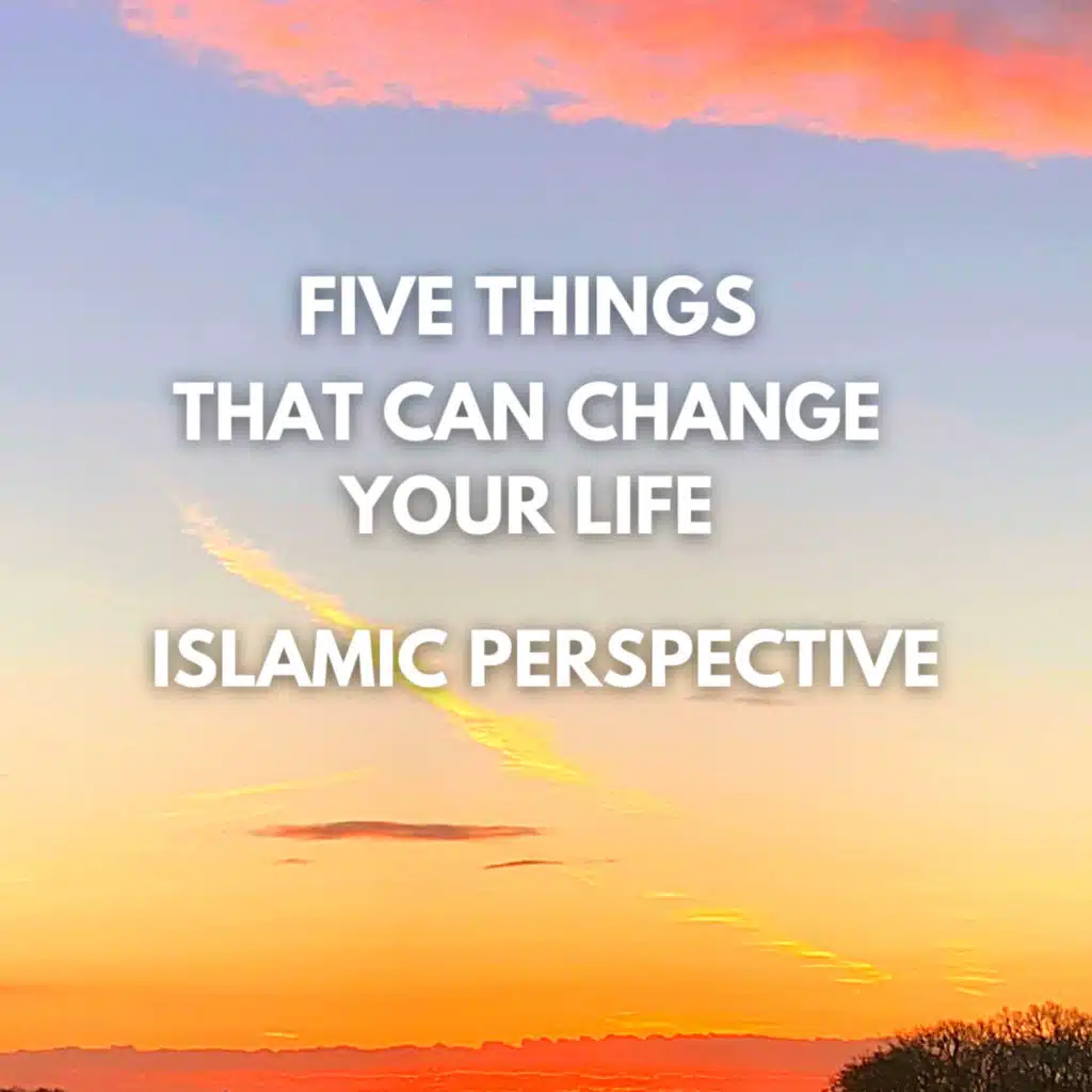 FIVE THINGS THAT CAN CHANGE YOUR LIFE - ISLAMIC PERSPECTIVE