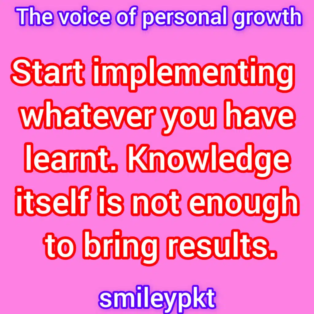 Start implementing whatever you have learnt. Knowledge itself is not enough to bring results.