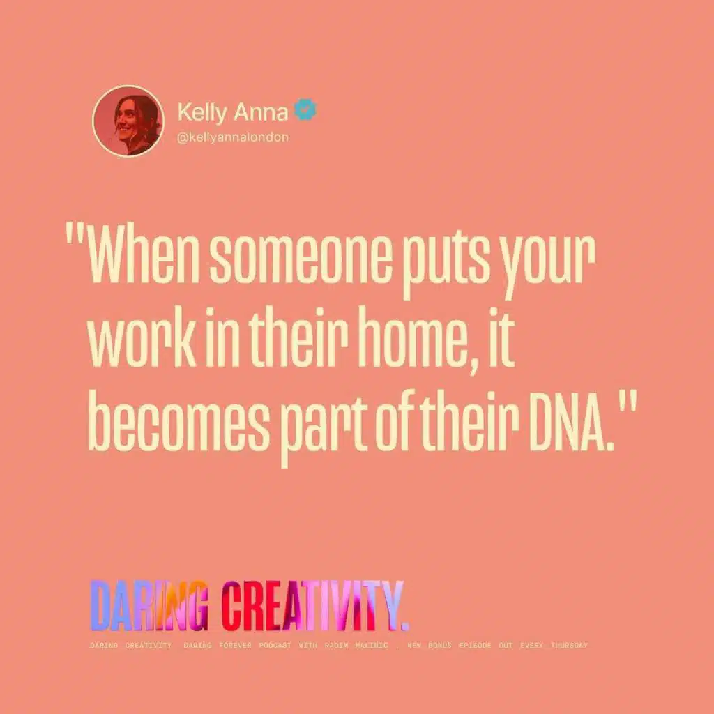 "When someone puts your work in their home, it becomes part of their DNA." (Kelly Anna bonus episode)